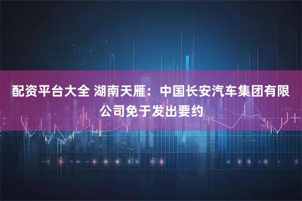 配资平台大全 湖南天雁：中国长安汽车集团有限公司免于发出要约