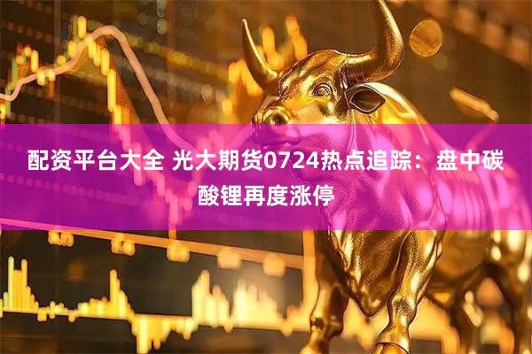 配资平台大全 光大期货0724热点追踪：盘中碳酸锂再度涨停