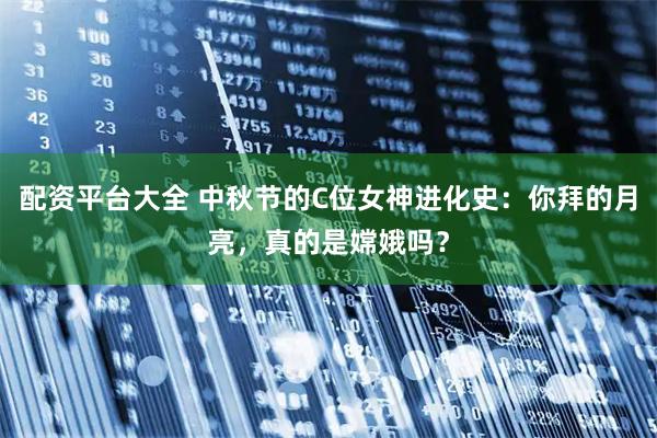 配资平台大全 中秋节的C位女神进化史：你拜的月亮，真的是嫦娥吗？